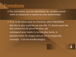 4
Formalisme
 Par convention, tous les identifiants de variables seront
notés en minuscule et auront un nom mnémonique
 Il en va de même pour les fonctions, dont l'identifiant
doit être le plus explicite sur son rôle. Ce dernier peut être
une contraction de plusieurs mots, par
conséquent pour rendre la lecture plus facile, la
première lettre de chaque mot est mis en majuscule
(exemple : CalculerAireRectangle).
 