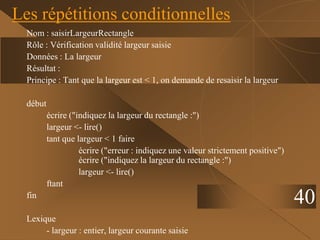 40
Les répétitions conditionnelles
Nom : saisirLargeurRectangle
Rôle : Vérification validité largeur saisie
Données : La largeur
Résultat :
Principe : Tant que la largeur est < 1, on demande de resaisir la largeur
début
écrire ("indiquez la largeur du rectangle :")
largeur <- lire()
tant que largeur < 1 faire
écrire ("erreur : indiquez une valeur strictement positive")
écrire ("indiquez la largeur du rectangle :")
largeur <- lire()
ftant
fin
Lexique
- largeur : entier, largeur courante saisie
 