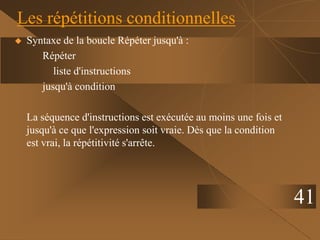 41
Les répétitions conditionnelles
 Syntaxe de la boucle Répéter jusqu'à :
Répéter
liste d'instructions
jusqu'à condition
La séquence d'instructions est exécutée au moins une fois et
jusqu'à ce que l'expression soit vraie. Dès que la condition
est vrai, la répétitivité s'arrête.
 
