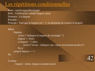 42
Les répétitions conditionnelles
Nom : saisirLargeurRectangle
Rôle : Vérification validité largeur saisie
Données : La largeur
Résultat :
Principe : Tant que la largeur est < 1, on demande de resaisir la largeur
début
Répéter
écrire ("indiquez la largeur du rectangle :")
largeur <- lire()
si largeur < 1 alors
écrire ("erreur : indiquez une valeur strictement positive")
fin si
jusqu'à largeur >= 1
fin
Lexique
- largeur : entier, largeur courante saisie
 