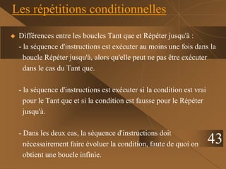 43
Les répétitions conditionnelles
 Différences entre les boucles Tant que et Répéter jusqu'à :
- la séquence d'instructions est exécuter au moins une fois dans la
boucle Répéter jusqu'à, alors qu'elle peut ne pas être exécuter
dans le cas du Tant que.
- la séquence d'instructions est exécuter si la condition est vrai
pour le Tant que et si la condition est fausse pour le Répéter
jusqu'à.
- Dans les deux cas, la séquence d'instructions doit
nécessairement faire évoluer la condition, faute de quoi on
obtient une boucle infinie.
 