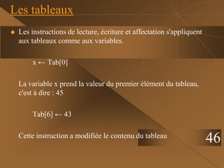 46
Les tableaux
 Les instructions de lecture, écriture et affectation s'appliquent
aux tableaux comme aux variables.
x ← Tab[0]
La variable x prend la valeur du premier élément du tableau,
c'est à dire : 45
Tab[6] ← 43
Cette instruction a modifiée le contenu du tableau
 