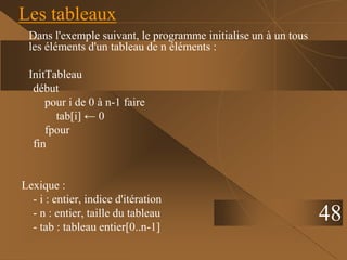 48
Les tableaux
Dans l'exemple suivant, le programme initialise un à un tous
les éléments d'un tableau de n éléments :
InitTableau
début
pour i de 0 à n-1 faire
tab[i] ← 0
fpour
fin
Lexique :
- i : entier, indice d'itération
- n : entier, taille du tableau
- tab : tableau entier[0..n-1]
 