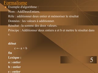5
Formalisme
 Exemple d'algorithme :
Nom : AddDeuxEntiers.
Rôle : additionner deux entier et mémoriser le résultat
Données : les valeurs à additionner.
Résultat : la somme des deux valeurs.
Principe : Additionner deux entiers a et b et mettre le résultat dans
c.
début
c ← a + b
fin
Lexique :
a : entier
b : entier
c : entier
 