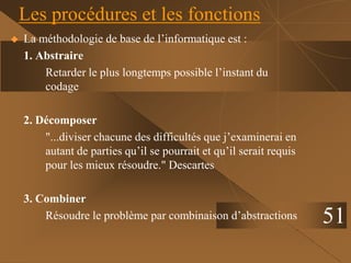 51
Les procédures et les fonctions
 La méthodologie de base de l’informatique est :
1. Abstraire
Retarder le plus longtemps possible l’instant du
codage
2. Décomposer
"...diviser chacune des difficultés que j’examinerai en
autant de parties qu’il se pourrait et qu’il serait requis
pour les mieux résoudre." Descartes
3. Combiner
Résoudre le problème par combinaison d’abstractions
 