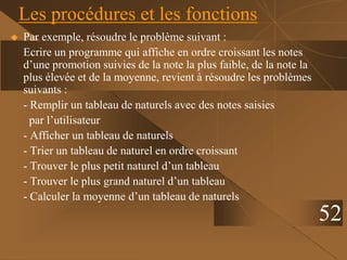 52
Les procédures et les fonctions
 Par exemple, résoudre le problème suivant :
Ecrire un programme qui affiche en ordre croissant les notes
d’une promotion suivies de la note la plus faible, de la note la
plus élevée et de la moyenne, revient à résoudre les problèmes
suivants :
- Remplir un tableau de naturels avec des notes saisies
par l’utilisateur
- Afficher un tableau de naturels
- Trier un tableau de naturel en ordre croissant
- Trouver le plus petit naturel d’un tableau
- Trouver le plus grand naturel d’un tableau
- Calculer la moyenne d’un tableau de naturels
 