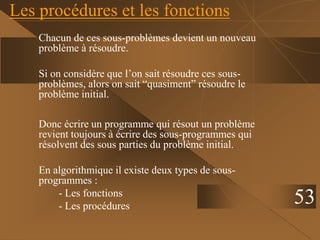 Les procédures et les fonctions
Chacun de ces sous-problèmes devient un nouveau
problème à résoudre.
Si on considère que l’on sait résoudre ces sous-
problèmes, alors on sait “quasiment” résoudre le
problème initial.
Donc écrire un programme qui résout un problème
revient toujours à écrire des sous-programmes qui
résolvent des sous parties du problème initial.
En algorithmique il existe deux types de sous-
programmes :
- Les fonctions
- Les procédures
53
 