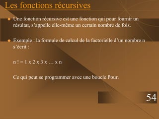 Les fonctions récursives
 Une fonction récursive est une fonction qui pour fournir un
résultat, s’appelle elle-même un certain nombre de fois.
 Exemple : la formule de calcul de la factorielle d’un nombre n
s’écrit :
n ! = 1 x 2 x 3 x … x n
Ce qui peut se programmer avec une boucle Pour.
54
 