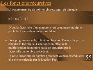 Les fonctions récursives
Une autre manière de voir les choses, serait de dire que :
n ! = n x (n-1) !
D’où, la factorielle d’un nombre, c’est ce nombre multiplié
par la factorielle du nombre précédent.
 Pour programmer cela, il faut une fonction Facto, chargée de
calculer la factorielle. Cette fonction effectue la
multiplication du nombre passé en argument par la
factorielle du nombre précédent.
Et cette factorielle du nombre précédent va bien entendu être
elle-même calculée par la fonction Fact. 55
 