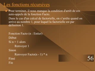 Les fonctions récursives
 Pour terminer, il nous manque la condition d'arrêt de ces
auto-appels de la fonction Facto.
Dans le cas d'un calcul de factorielle, on s’arrête quand on
arrive au nombre 1, pour lequel la factorielle est par
définition 1.
Fonction Facto (n : Entier)
Début
Si n = 1 alors
Renvoyer 1
Sinon
Renvoyer Facto(n - 1) * n
Finsi
Fin
56
 