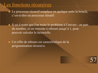 Les fonctions récursives
 Le processus récursif remplace en quelque sorte la boucle,
c’est-à-dire un processus itératif.
 Il est à noter que l'on traite le problème à l’envers : on part
du nombre, et on remonte à rebours jusqu’à 1, pour
pouvoir calculer la factorielle.
 Cet effet de rebours est caractéristique de la
programmation récursive.
57
 