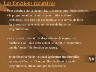 Les fonctions récursives
 Pour conclure sur la récursivité, trois remarques fondamentales.
- la programmation récursive, pour traiter certains
problèmes, peut être très économique, elle permet de faire
les choses correctement, en très peu de lignes de
programmation.
- en revanche, elle est très dispendieuse de ressources
machine. Car il faut créer autant de variable temporaires
que de " tours " de fonction en attente.
- toute fonction récursives peut également être formulée
en termes itératifs ! Donc, si elles facilitent la vie du
programmeur, elle ne sont pas indispensable.
58
 