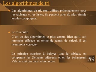 Les algorithmes de tri
 Les algorithmes de tri, sont utilisés principalement pour
les tableaux et les listes, ils peuvent aller du plus simple
au plus compliquer.
 Le tri à bulle
C’est un des algorithmes le plus connu. Bien qu’il soit
rarement efficace en terme de temps de calcul, il est
néanmoins correcte.
Le principe consiste à balayer tout le tableau, en
comparant les éléments adjacents et en les échangeant
s’ils ne sont pas dans le bon ordre. 59
 