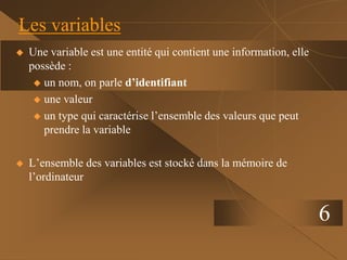 6
Les variables
 Une variable est une entité qui contient une information, elle
possède :
 un nom, on parle d’identifiant
 une valeur
 un type qui caractérise l’ensemble des valeurs que peut
prendre la variable
 L’ensemble des variables est stocké dans la mémoire de
l’ordinateur
 