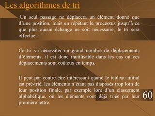 Les algorithmes de tri
Un seul passage ne déplacera un élément donné que
d’une position, mais en répétant le processus jusqu’à ce
que plus aucun échange ne soit nécessaire, le tri sera
effectué.
Ce tri va nécessiter un grand nombre de déplacements
d’éléments, il est donc inutilisable dans les cas où ces
déplacements sont coûteux en temps.
Il peut par contre être intéressant quand le tableau initial
est pré-trié, les éléments n’étant pas disposés trop loin de
leur position finale, par exemple lors d’un classement
alphabétique, où les éléments sont déjà triés par leur
première lettre.
60
 