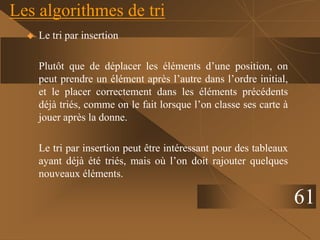 Les algorithmes de tri
 Le tri par insertion
Plutôt que de déplacer les éléments d’une position, on
peut prendre un élément après l’autre dans l’ordre initial,
et le placer correctement dans les éléments précédents
déjà triés, comme on le fait lorsque l’on classe ses carte à
jouer après la donne.
Le tri par insertion peut être intéressant pour des tableaux
ayant déjà été triés, mais où l’on doit rajouter quelques
nouveaux éléments.
61
 