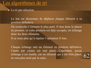 Les algorithmes de tri
 Le tri par sélection
Le but est désormais de déplacer chaque élément à sa
position définitive.
On recherche l’élément le plus petit. Il faut donc le placer
en premier, or cette position est déjà occupée, on échange
donc les deux éléments.
Il ne reste plus qu’à répéter l’opération N fois.
Chaque échange met un élément en position définitive,
l’autre par contre est mal placé. Cependant, aucun
échange n’est inutile, car un élément qui a été bien placé,
ne sera plus testé par la suite. 62
 