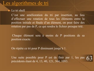 Les algorithmes de tri
 Le tri shell
C’est une amélioration du tri par insertion, au lieu
d’effectuer une rotation de tous les éléments entre la
position initiale et finale d’un élément, on peut faire des
rotation par pas de P, ce qui rendra le fichier presque trié.
Chaque élément sera à moins de P positions de sa
position exacte.
On répète ce tri pour P diminuant jusqu’à 1.
Une suite possible pour P est de finir par 1, les pas
précédents étant de 4, 13, 40, 121, 364, 1093.
63
 