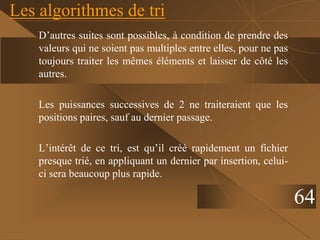 Les algorithmes de tri
D’autres suites sont possibles, à condition de prendre des
valeurs qui ne soient pas multiples entre elles, pour ne pas
toujours traiter les mêmes éléments et laisser de côté les
autres.
Les puissances successives de 2 ne traiteraient que les
positions paires, sauf au dernier passage.
L’intérêt de ce tri, est qu’il créé rapidement un fichier
presque trié, en appliquant un dernier par insertion, celui-
ci sera beaucoup plus rapide.
64
 