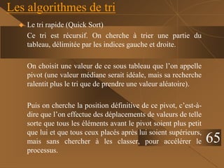 Les algorithmes de tri
 Le tri rapide (Quick Sort)
Ce tri est récursif. On cherche à trier une partie du
tableau, délimitée par les indices gauche et droite.
On choisit une valeur de ce sous tableau que l’on appelle
pivot (une valeur médiane serait idéale, mais sa recherche
ralentit plus le tri que de prendre une valeur aléatoire).
Puis on cherche la position définitive de ce pivot, c’est-à-
dire que l’on effectue des déplacements de valeurs de telle
sorte que tous les éléments avant le pivot soient plus petit
que lui et que tous ceux placés après lui soient supérieurs,
mais sans chercher à les classer, pour accélérer le
processus.
65
 