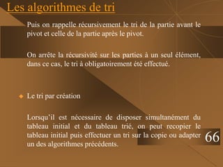 Les algorithmes de tri
Puis on rappelle récursivement le tri de la partie avant le
pivot et celle de la partie après le pivot.
On arrête la récursivité sur les parties à un seul élément,
dans ce cas, le tri à obligatoirement été effectué.
 Le tri par création
Lorsqu’il est nécessaire de disposer simultanément du
tableau initial et du tableau trié, on peut recopier le
tableau initial puis effectuer un tri sur la copie ou adapter
un des algorithmes précédents.
66
 
