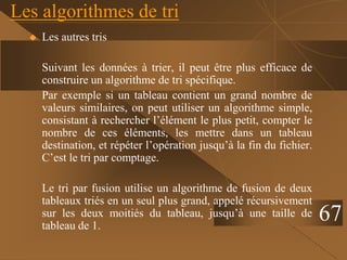 Les algorithmes de tri
 Les autres tris
Suivant les données à trier, il peut être plus efficace de
construire un algorithme de tri spécifique.
Par exemple si un tableau contient un grand nombre de
valeurs similaires, on peut utiliser un algorithme simple,
consistant à rechercher l’élément le plus petit, compter le
nombre de ces éléments, les mettre dans un tableau
destination, et répéter l’opération jusqu’à la fin du fichier.
C’est le tri par comptage.
Le tri par fusion utilise un algorithme de fusion de deux
tableaux triés en un seul plus grand, appelé récursivement
sur les deux moitiés du tableau, jusqu’à une taille de
tableau de 1.
67
 