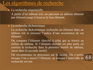Les algorithmes de recherche
 La recherche séquentielle
A partir d’un tableau trié, on parcours ce tableau élément
par élément jusqu’à trouver le bon élément.
 La recherche dichotomique
La recherche dichotomique recherche un élément dans un
tableau trié et retourne l’indice d’une occurrence de cet
élément.
On compare l’élément cherché à celui qui se trouve au
milieu du tableau. Si l’élément cherché est plus petit, on
continu la recherche dans la première moitié du tableau,
sinon dans la seconde moitié.
On recommence ce processus sur la moitié. On s’arrête
lorsque l’on a trouvé l’élément, ou lorsque l’intervalle de
recherche est nul.
68
 