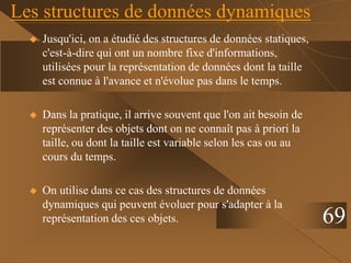 Les structures de données dynamiques
 Jusqu'ici, on a étudié des structures de données statiques,
c'est-à-dire qui ont un nombre fixe d'informations,
utilisées pour la représentation de données dont la taille
est connue à l'avance et n'évolue pas dans le temps.
 Dans la pratique, il arrive souvent que l'on ait besoin de
représenter des objets dont on ne connaît pas à priori la
taille, ou dont la taille est variable selon les cas ou au
cours du temps.
 On utilise dans ce cas des structures de données
dynamiques qui peuvent évoluer pour s'adapter à la
représentation des ces objets. 69
 