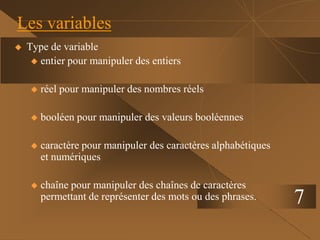 7
Les variables
 Type de variable
 entier pour manipuler des entiers
 réel pour manipuler des nombres réels
 booléen pour manipuler des valeurs booléennes
 caractère pour manipuler des caractères alphabétiques
et numériques
 chaîne pour manipuler des chaînes de caractères
permettant de représenter des mots ou des phrases.
 