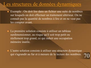 Les structures de données dynamiques
 Exemple : On doit lire dans un fichier une suite de nombres
sur lesquels on doit effectuer un traitement ultérieur. On ne
connaît pas la quantité de nombres à lire et on ne veut pas
les compter avant.
 La première solution consiste à utiliser un tableau
surdimensionner, au risque qu'il soit trop petit ou
réellement trop grand, ce qui induit une occupation
mémoire inutile.
 L'autre solution consiste à utiliser une structure dynamique
qui s'agrandit au fur et à mesure de la lecture des nombres.
70
 