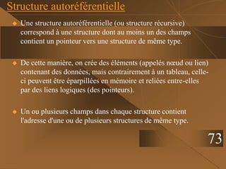 Structure autoréférentielle
 Une structure autoréférentielle (ou structure récursive)
correspond à une structure dont au moins un des champs
contient un pointeur vers une structure de même type.
 De cette manière, on crée des éléments (appelés nœud ou lien)
contenant des données, mais contrairement à un tableau, celle-
ci peuvent être éparpillées en mémoire et reliées entre-elles
par des liens logiques (des pointeurs).
 Un ou plusieurs champs dans chaque structure contient
l'adresse d'une ou de plusieurs structures de même type.
73
 