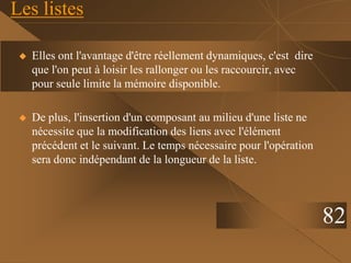 Les listes
 Elles ont l'avantage d'être réellement dynamiques, c'est dire
que l'on peut à loisir les rallonger ou les raccourcir, avec
pour seule limite la mémoire disponible.
 De plus, l'insertion d'un composant au milieu d'une liste ne
nécessite que la modification des liens avec l'élément
précédent et le suivant. Le temps nécessaire pour l'opération
sera donc indépendant de la longueur de la liste.
82
 