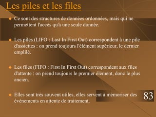Les piles et les files
 Ce sont des structures de données ordonnées, mais qui ne
permettent l'accès qu'à une seule donnée.
 Les piles (LIFO : Last In First Out) correspondent à une pile
d'assiettes : on prend toujours l'élément supérieur, le dernier
emplilé.
 Les files (FIFO : First In First Out) correspondent aux files
d'attente : on prend toujours le premier élément, donc le plus
ancien.
 Elles sont très souvent utiles, elles servent à mémoriser des
évènements en attente de traitement.
83
 