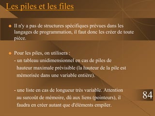 Les piles et les files
 Il n'y a pas de structures spécifiques prévues dans les
langages de programmation, il faut donc les créer de toute
pièce.
 Pour les piles, on utilisera :
- un tableau unidimensionnel en cas de piles de
hauteur maximale prévisible (la hauteur de la pile est
mémorisée dans une variable entière).
- une liste en cas de longueur très variable. Attention
au surcoût de mémoire, dû aux liens (pointeurs), il
faudra en créer autant que d'éléments empiler.
84
 