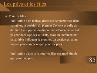Les piles et les files
 Pour les files :
- l'utilisation d'un tableau nécessite de mémoriser deux
variables, la position du premier élément et celle du
dernier. La suppression du premier élément ne se fait
pas par décalage des suivants, mais en incrémentant
la variable indiquant le premier. La gestion est alors
un peu plus complexe que pour les piles.
- l'utilisation d'une liste pour les files est aussi simple
que pour une pile.
85
 