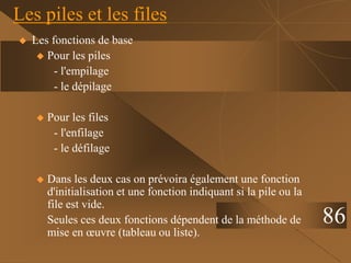 Les piles et les files
 Les fonctions de base
 Pour les piles
- l'empilage
- le dépilage
 Pour les files
- l'enfilage
- le défilage
 Dans les deux cas on prévoira également une fonction
d'initialisation et une fonction indiquant si la pile ou la
file est vide.
Seules ces deux fonctions dépendent de la méthode de
mise en œuvre (tableau ou liste).
86
 