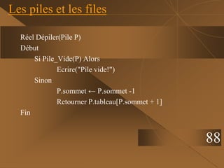 Réel Dépiler(Pile P)
Début
Si Pile_Vide(P) Alors
Ecrire("Pile vide!")
Sinon
P.sommet ← P.sommet -1
Retourner P.tableau[P.sommet + 1]
Fin
Les piles et les files
88
 