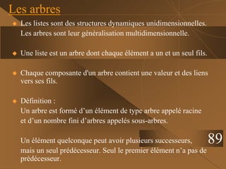  Les listes sont des structures dynamiques unidimensionnelles.
Les arbres sont leur généralisation multidimensionnelle.
 Une liste est un arbre dont chaque élément a un et un seul fils.
 Chaque composante d'un arbre contient une valeur et des liens
vers ses fils.
 Définition :
Un arbre est formé d’un élément de type arbre appelé racine
et d’un nombre fini d’arbres appelés sous-arbres.
Un élément quelconque peut avoir plusieurs successeurs,
mais un seul prédécesseur. Seul le premier élément n’a pas de
prédécesseur.
Les arbres
89
 