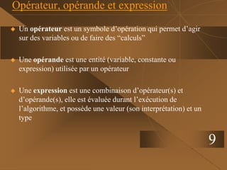9
Opérateur, opérande et expression
 Un opérateur est un symbole d’opération qui permet d’agir
sur des variables ou de faire des “calculs”
 Une opérande est une entité (variable, constante ou
expression) utilisée par un opérateur
 Une expression est une combinaison d’opérateur(s) et
d’opérande(s), elle est évaluée durant l’exécution de
l’algorithme, et possède une valeur (son interprétation) et un
type
 