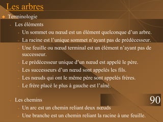  Terminologie
- Les éléments
- Un sommet ou nœud est un élément quelconque d’un arbre.
- La racine est l’unique sommet n’ayant pas de prédécesseur.
- Une feuille ou nœud terminal est un élément n’ayant pas de
successeur.
- Le prédécesseur unique d’un nœud est appelé le père.
- Les successeurs d’un nœud sont appelés les fils.
- Les nœuds qui ont le même père sont appelés frères.
- Le frère placé le plus à gauche est l’aîné.
- Les chemins
- Un arc est un chemin reliant deux nœuds
- Une branche est un chemin reliant la racine à une feuille.
Les arbres
90
 