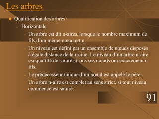  Qualification des arbres
- Horizontale
- Un arbre est dit n-aires, lorsque le nombre maximum de
fils d’un même nœud est n.
- Un niveau est défini par un ensemble de nœuds disposés
à égale distance de la racine. Le niveau d’un arbre n-aire
est qualifié de saturé si tous ses nœuds ont exactement n
fils.
- Le prédécesseur unique d’un nœud est appelé le père.
- Un arbre n-aire est complet au sens strict, si tout niveau
commencé est saturé.
Les arbres
91
 
