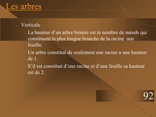 - Verticale
- La hauteur d’un arbre binaire est le nombre de nœuds qui
constituent la plus longue branche de la racine une
feuille.
- Un arbre constitué de seulement une racine a une hauteur
de 1.
- S’il est constitué d’une racine et d’une feuille sa hauteur
est de 2.
Les arbres
92
 