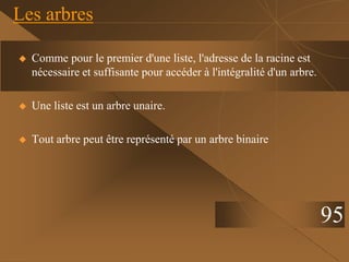  Comme pour le premier d'une liste, l'adresse de la racine est
nécessaire et suffisante pour accéder à l'intégralité d'un arbre.
 Une liste est un arbre unaire.
 Tout arbre peut être représenté par un arbre binaire
Les arbres
95
 