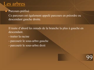  Parcours préfixé
Ce parcours est également appelé parcours en préordre ou
descendant gauche droite.
Il traite d’abord les nœuds de la branche la plus à gauche en
descendant.
- traiter la racine
- parcourir le sous-arbre gauche
- parcourir le sous-arbre droit
Les arbres
99
 