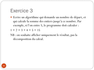 Exercice 3
40
 Ecrire un algorithme qui demande un nombre de départ, et
qui calcule la somme des entiers jusqu’à ce nombre. Par
exemple, si l’on entre 5, le programme doit calculer :
1 + 2 + 3 + 4 + 5 = 15
NB : on souhaite afficher uniquement le résultat, pas la
décomposition du calcul.
 