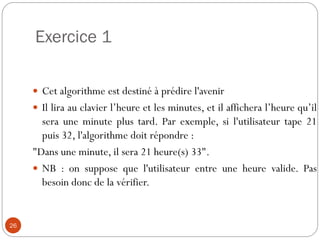 Exercice 1
26
 Cet algorithme est destiné à prédire l'avenir
 Il lira au clavier l’heure et les minutes, et il affichera l’heure qu’il
sera une minute plus tard. Par exemple, si l'utilisateur tape 21
puis 32, l'algorithme doit répondre :
"Dans une minute, il sera 21 heure(s) 33".
 NB : on suppose que l'utilisateur entre une heure valide. Pas
besoin donc de la vérifier.
 