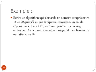 Exemple :
44
 Ecrire un algorithme qui demande un nombre compris entre
10 et 20, jusqu’à ce que la réponse convienne. En cas de
réponse supérieure à 20, on fera apparaître un message :
« Plus petit ! », et inversement, « Plus grand ! » si le nombre
est inférieur à 10.
 