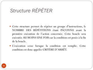 Structure RÉPÉTER
45
 Cette structure permet de répéter un groupe d’instructions, le
NOMBRE DES RÉPÉTITIONS étant INCONNU avant la
première exécution de l’action concernée. Cette boucle sera
exécutée AU MOINS UNE FOIS car la condition est posée à la fin
de la boucle.
 L'exécution cesse lorsque la condition est remplie. Cette
condition est donc appelée CRITÈRE D’ARRÊT.
 