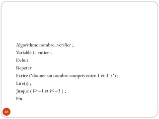 48
Algorithme nombre_verifier ;
Variable i : entier ;
Debut
Repeter
Ecrire (‘donner un nombre compris entre 1 et 3 :‘) ;
Lire(i) ;
Jusque ( i>=1 et i<=3 ) ;
Fin.
 