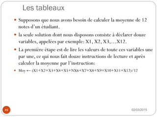 Les tableaux
02/03/2015
49
 Supposons que nous avons besoin de calculer la moyenne de 12
notes d’un étudiant.
 la seule solution dont nous disposons consiste à déclarer douze
variables, appelées par exemple: X1, X2, X3,…X12.
 La première étape est de lire les valeurs de toute ces variables une
par une, ce qui nous fait douze instructions de lecture et après
calculer la moyenne par l’instruction:
 Moy ← (X1+X2+X3+X4+X5+NX6+X7+X8+X9+X10+X11+X12)/12
 
